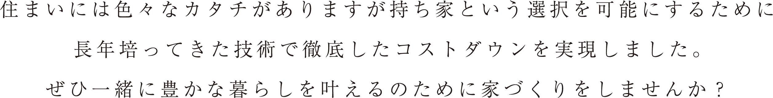 住まいには色々なカタチがありますが持ち家という選択を可能にするために長年培ってきた技術で徹底したコストダウンを実現しました。ぜひ一緒に豊かな暮らしを叶えるのために家づくりをしませんか？